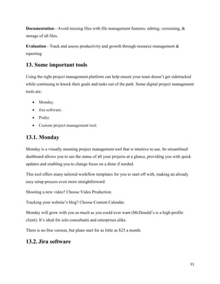 11
Documentation - Avoid missing files with file management features: editing, versioning, &
storage of all files.
Evaluation - Track and assess productivity and growth through resource management &
reporting
13. Some important tools
Using the right project management platform can help ensure your team doesn’t get sidetracked
while continuing to knock their goals and tasks out of the park. Some digital project management
tools are:
• Monday.
• Jira software.
• Podio.
• Custom project management tool.
13.1. Monday
Monday is a visually stunning project management tool that is intuitive to use. Its streamlined
dashboard allows you to see the status of all your projects at a glance, providing you with quick
updates and enabling you to change focus on a dime if needed.
This tool offers many tailored workflow templates for you to start off with, making an already
easy setup process even more straightforward.
Shooting a new video? Choose Video Production.
Tracking your website’s blog? Choose Content Calendar.
Monday will grow with you as much as you could ever want (McDonald’s is a high-profile
client). It’s ideal for solo consultants and enterprises alike.
There is no free version, but plans start for as little as $25 a month.
13.2. Jira software
 