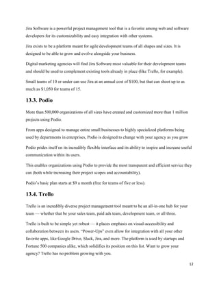 12
Jira Software is a powerful project management tool that is a favorite among web and software
developers for its customizability and easy integration with other systems.
Jira exists to be a platform meant for agile development teams of all shapes and sizes. It is
designed to be able to grow and evolve alongside your business.
Digital marketing agencies will find Jira Software most valuable for their development teams
and should be used to complement existing tools already in place (like Trello, for example).
Small teams of 10 or under can use Jira at an annual cost of $100, but that can shoot up to as
much as $1,050 for teams of 15.
13.3. Podio
More than 500,000 organizations of all sizes have created and customized more than 1 million
projects using Podio.
From apps designed to manage entire small businesses to highly specialized platforms being
used by departments in enterprises, Podio is designed to change with your agency as you grow
Podio prides itself on its incredibly flexible interface and its ability to inspire and increase useful
communication within its users.
This enables organizations using Podio to provide the most transparent and efficient service they
can (both while increasing their project scopes and accountability).
Podio’s basic plan starts at $9 a month (free for teams of five or less).
13.4. Trello
Trello is an incredibly diverse project management tool meant to be an all-in-one hub for your
team — whether that be your sales team, paid ads team, development team, or all three.
Trello is built to be simple yet robust — it places emphasis on visual-accessibility and
collaboration between its users. “Power-Ups” even allow for integration with all your other
favorite apps, like Google Drive, Slack, Jira, and more. The platform is used by startups and
Fortune 500 companies alike, which solidifies its position on this list. Want to grow your
agency? Trello has no problem growing with you.
 