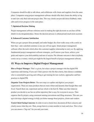 14
Companies should be able to talk about, and collaborate with clients and suppliers from the same
place. Companies using project management software should offer their clients the ability to log
in and view only their relevant project data. This way clients can provide direct feedback, make
edits and review progress in the same place.
7. Optimized Decision Making
Project management software solutions assist in making the right decisions as you have all the
details in one designated place. Hence the decision process is enhanced and much more accurate.
8. Enhanced Customer Satisfaction
When you get a project done promptly and under budget, the client walks away with a smile on
their face - and a satisfied customer is one you will see again. Smart project management
software offers the tools which allow this customer/supplier relationship to carry on. By applying
fundamental project management software strategies, you'll narrow your focus, achieve your
goals and improve your deliverability and rate of success.The ultimate outcome is that everybody
comes out as a winner, which just might be the largest benefit of project management software.
15. Ways to Improve Digital Project Management
Hire a Project Manager: That’s a given, but select a project manager who has digital PM
experience and training. If you can’t find a person who fits that criteria, then choose a candidate
who is committed to growing and willing to get training for new toolsets, approaches and best
practices in digital PM.
Organize Your Projects Better: The next step is to update and digitize your project
organization. There are many products that are more robust and dynamic than Google Docs and
Excel. Search them out, experiment and see which is the best fit. Make sure that whatever
product you decide to use has an online repository that is easy for everyone to access. Then
organize that by project, using consistent naming conventions and filing structures. This sets you
up to develop a digital strategy to help you better manage those projects, clients and vendors.
Track Client Facing Concerns: In order to serve clients best, document all their concerns and
clearly assess what they are. Then, assign them to a team member to track and close. This is how
you can ensure a “big win” for you and your team.
 