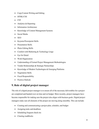 8
• Copy/Content Writing and Editing
• HTML/CSS
• FTP
• Analytics & Reporting
• Information Architecture
• Knowledge of Content Management Systems
• Social Media
• SEO
• Keynote/Powerpoint Skills
• Presentation Skills
• Photo Editing Skills
• Comfort with Marketing & Technology Lingo
• Eye for Detail
• Work Organization
• Understanding of Formal Project Management Methodologies
• Vendor Relationships & Strategic Partnerships
• Knowledge of Modern Technologies & Emerging Platforms
• Negotiation Skills
• Fiscal Responsibility
• Positive Outlook
9. Role of digital project manager
The role of a digital project manager is to ensure all of the necessary deliverables for a project
are completed and handed over on time and on budget. More recently, project managers have
become responsible for making sure the project also aligns with business goals. Digital project
managers make sure all elements of the project are moving along smoothly. This can include:
• Creating and communicating a project plan, schedule, and budget
• Assigning tasks and deadlines
• Scheduling frequent check-ins
• Clearing roadblocks
 