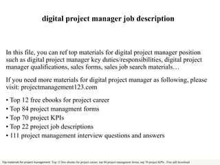 digital project manager job description 
In this file, you can ref top materials for digital project manager position 
such as digital project manager key duties/responsibilities, digital project 
manager qualifications, sales forms, sales job search materials… 
If you need more materials for digital project manager as following, please 
visit: projectmanagement123.com 
• Top 12 free ebooks for project career 
• Top 84 project managment forms 
• Top 70 project KPIs 
• Top 22 project job descriptions 
• 111 project management interview questions and answers 
Top materials for project management: Top 12 free ebooks for project career, top 84 project managment forms, top 70 project KPIs . Free pdf download 
 