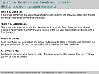 Tips to write interview thank you letter for 
digital project manager (continue…) 
What You Didn't Say 
If there was something that you wish you had mentioned during the interview, here's your chance 
to say it by including it in your thank you letter. 
Thank You Letter Basics 
Thank you letters can be handwritten, typed or sent via email. Each thank you letter should 
include a thank you for the interview, your interest in the job, your qualifications and skills, and a 
final thank you. 
Short and Simple 
Keep your thank you letters short and simple, but do use the letter to reiterate your interest in the 
job, your enthusiasm for the company and to sell yourself as the ideal candidate. 
Proof Your Letter 
Spell check and proof your thank you letter. Then ask someone else to proof it for you. That way 
you will be sure it's perfect. 
Top materials: top 7 interview thank you lettersamples, top 8 resumes samples, free ebook: 75 interview questions and answer 
Interview questions and answers – free download/ pdf and ppt file 
 