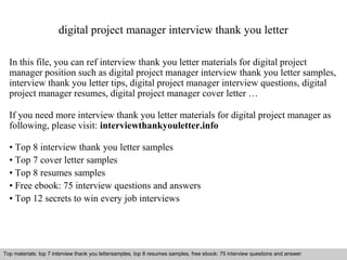 digital project manager interview thank you letter 
In this file, you can ref interview thank you letter materials for digital project 
manager position such as digital project manager interview thank you letter samples, 
interview thank you letter tips, digital project manager interview questions, digital 
project manager resumes, digital project manager cover letter … 
If you need more interview thank you letter materials for digital project manager as 
following, please visit: interviewthankyouletter.info 
• Top 8 interview thank you letter samples 
• Top 7 cover letter samples 
• Top 8 resumes samples 
• Free ebook: 75 interview questions and answers 
• Top 12 secrets to win every job interviews 
Top materials: top 7 interview thank you lettersamples, top 8 resumes samples, free ebook: 75 interview questions and answer 
Interview questions and answers – free download/ pdf and ppt file 
 