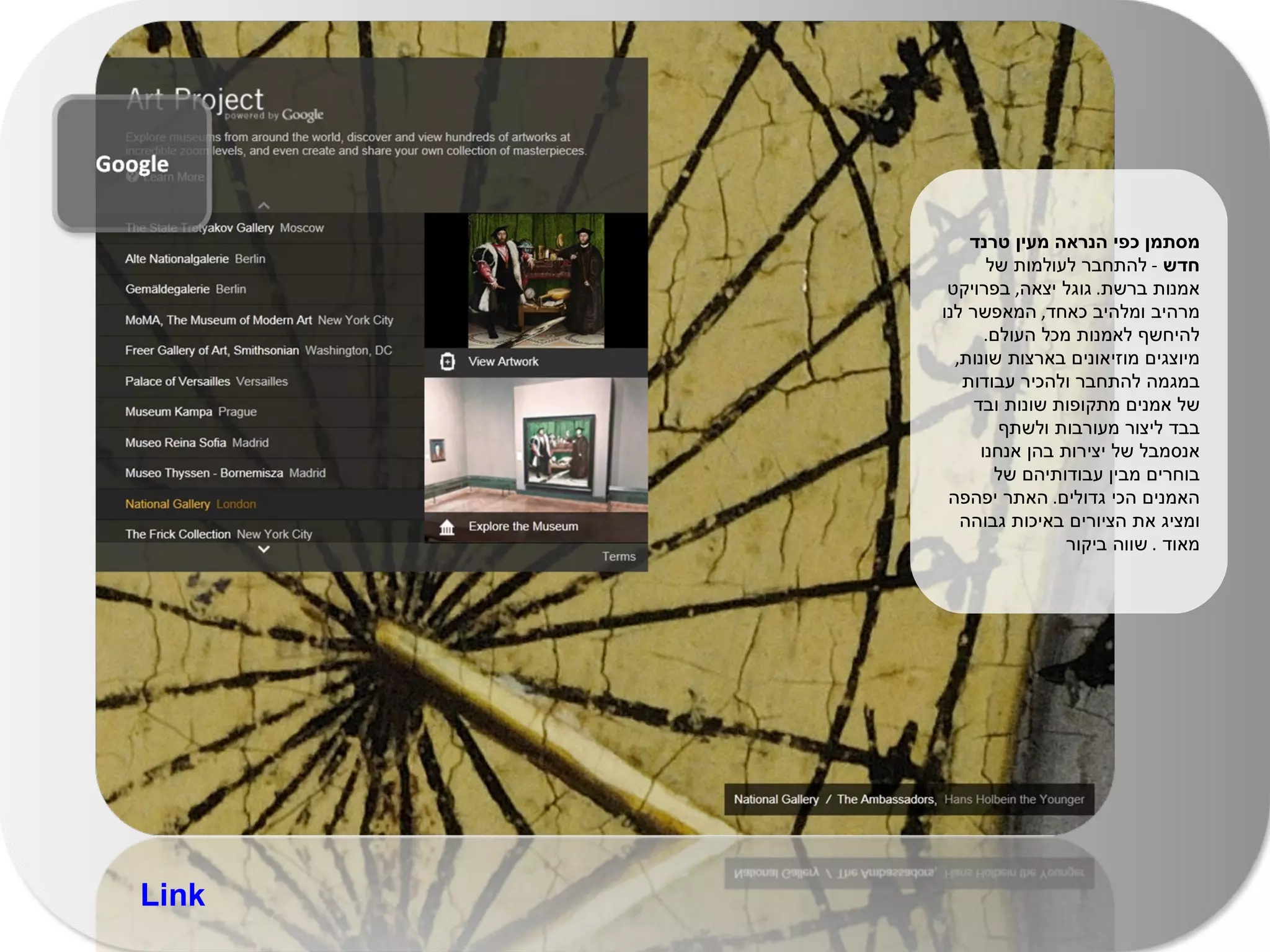 מסתמן כפי הנראה מעין טרנד חדש  -  להתחבר לעולמות של אמנות ברשת .  גוגל יצאה ,  בפרויקט מרהיב ומלהיב כאחד ,  המאפשר לנו להיחשף לאמנות מכל העולם .  מיוצגים מוזיאונים בארצות שונות ,  במגמה להתחבר ולהכיר עבודות של אמנים מתקופות שונות ובד בבד ליצור מעורבות ולשתף אנסמבל של יצירות בהן אנחנו בוחרים מבין עבודותיהם של האמנים הכי גדולים .  האתר יפהפה ומציג את הציורים באיכות גבוהה מאוד  .  שווה ביקור  Link 