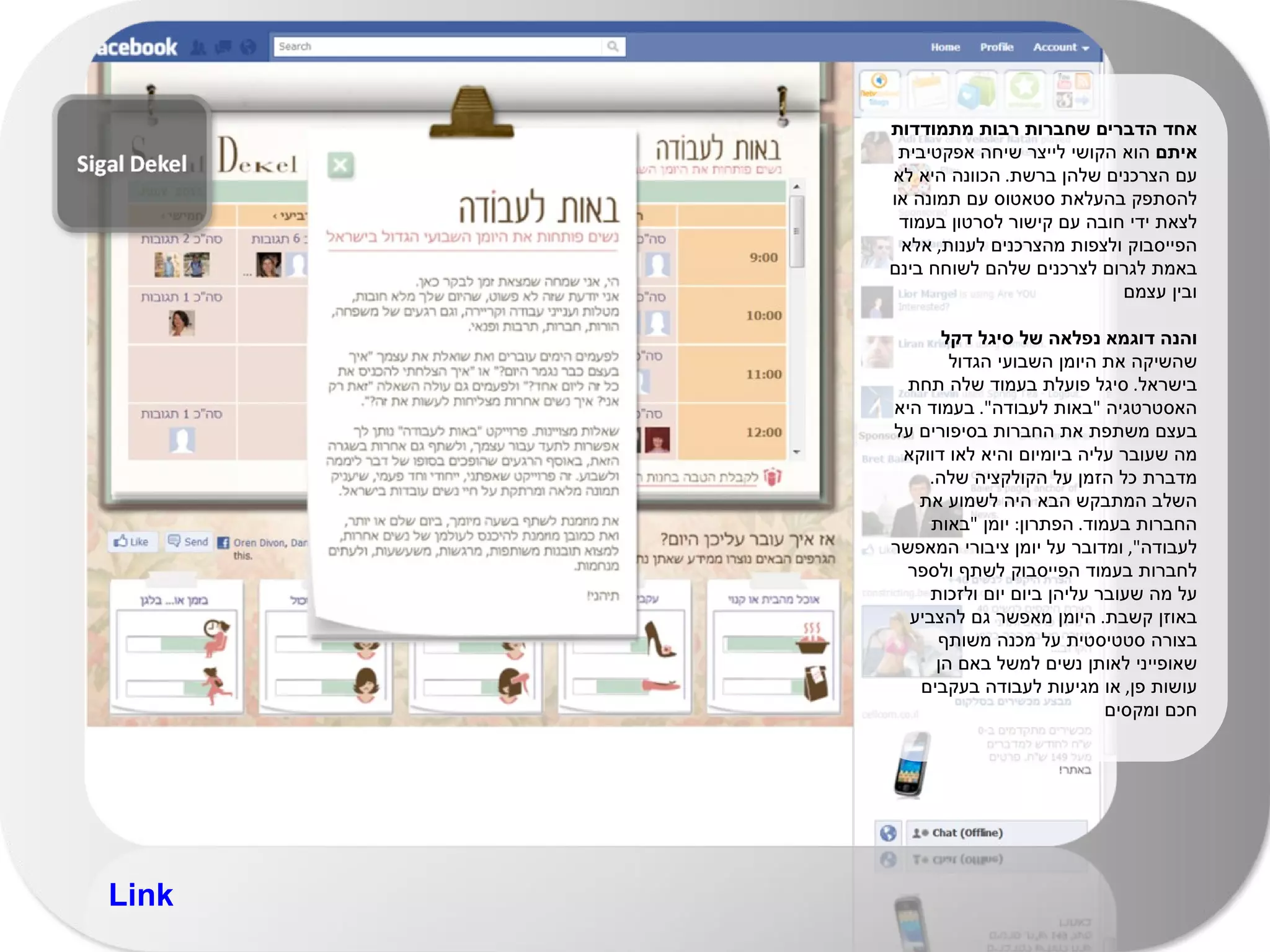 אחד הדברים שחברות רבות מתמודדות איתם  הוא הקושי לייצר שיחה אפקטיבית עם הצרכנים שלהן ברשת .  הכוונה היא לא להסתפק בהעלאת סטאטוס עם תמונה או לצאת ידי חובה עם קישור לסרטון בעמוד הפייסבוק ולצפות מהצרכנים לענות ,  אלא באמת לגרום לצרכנים שלהם לשוחח בינם ובין עצמם והנה דוגמא נפלאה של סיגל דקל  שהשיקה את היומן השבועי הגדול בישראל .  סיגל פועלת בעמוד שלה תחת האסטרטגיה  " באות לעבודה ".  בעמוד היא בעצם משתפת את החברות בסיפורים על מה שעובר עליה ביומיום והיא לאו דווקא מדברת כל הזמן על הקולקציה שלה .  השלב המתבקש הבא היה לשמוע את החברות בעמוד .  הפתרון :  יומן  " באות לעבודה ",  ומדובר על יומן ציבורי המאפשר לחברות בעמוד הפייסבוק לשתף ולספר על מה שעובר עליהן ביום יום ולזכות באוזן קשבת .  היומן מאפשר גם להצביע בצורה סטטיסטית על מכנה משותף שאופייני לאותן נשים למשל באם הן עושות פן ,  או מגיעות לעבודה בעקבים חכם ומקסים Link 