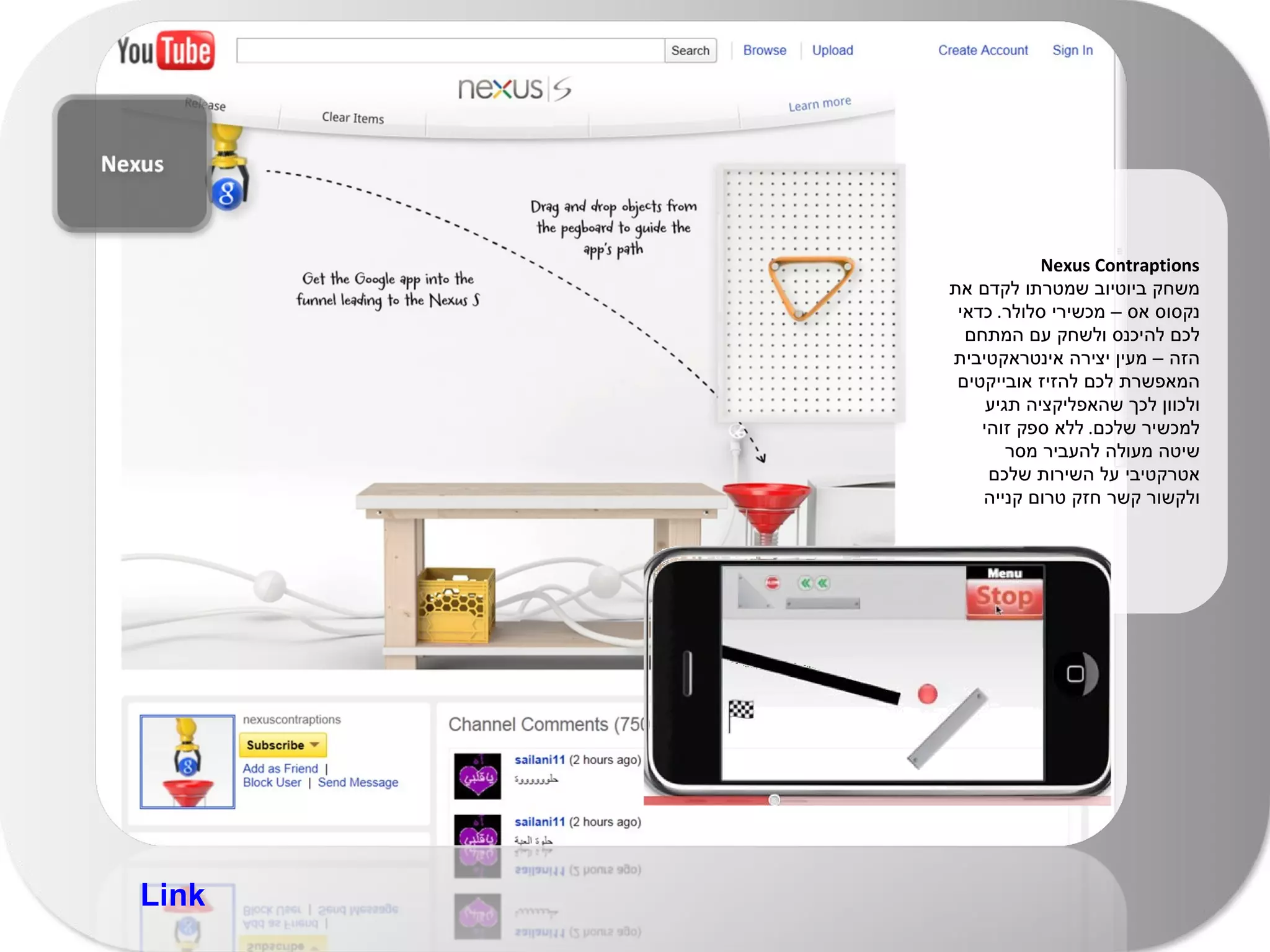 Nexus Contraptions  משחק ביוטיוב שמטרתו לקדם את נקסוס אס – מכשירי סלולר .  כדאי לכם להיכנס ולשחק עם המתחם הזה – מעין יצירה אינטראקטיבית המאפשרת לכם להזיז אובייקטים ולכוון לכך שהאפליקציה תגיע למכשיר שלכם .  ללא ספק זוהי שיטה מעולה להעביר מסר אטרקטיבי על השירות שלכם ולקשור קשר חזק טרום קנייה Link 