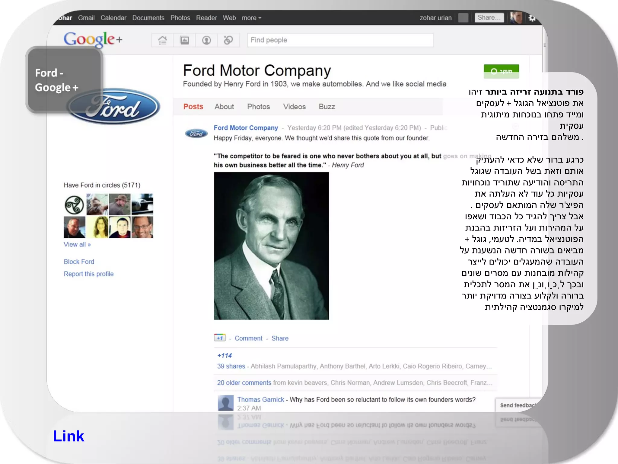 פורד בתנועה זריזה ביותר  זיהו את פוטנציאל הגוגל  +  לעסקים ומייד פתחו בנוכחות מיתוגית עסקית  משלהם בזירה החדשה .  כרגע ברור שלא כדאי להעתיק אותם וזאת בשל העובדה שגוגל התריסה והודיעה שתוריד נוכחויות עסקיות כל עוד לא העלתה את הפיצ ' ר שלה המותאם לעסקים  .  אבל צריך להגיד כל הכבוד ושאפו על המהירות ועל הזריזות בהבנת הפוטנציאל במדיה .  לטעמי ,  גוגל  +  מביאים בשורה חדשה הנשענת על העובדה שהמעגלים יכולים לייצר קהילות מובחנות עם מסרים שונים ובכך לְכַוְונֵן את המסר לתכלית ברורה ולקלוע בצורה מדויקת יותר למיקרו סגמנטציה קהילתית Link 