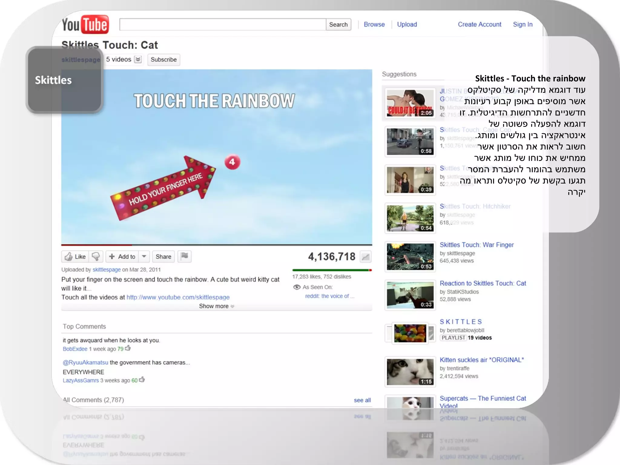 Skittles - Touch the rainbow עוד דוגמא מדליקה של סקיטלקס אשר מוסיפים באופן קבוע רעיונות חדשניים להתרחשות הדיגיטלית .  זו דוגמא להפעלה פשוטה של אינטראקציה בין גולשים ומותג .  חשוב לראות את הסרטון אשר ממחיש את כוחו של מותג אשר משתמש בהומור להעברת המסר תגעו בקשת של סקיטלס ותראו מה יקרה 