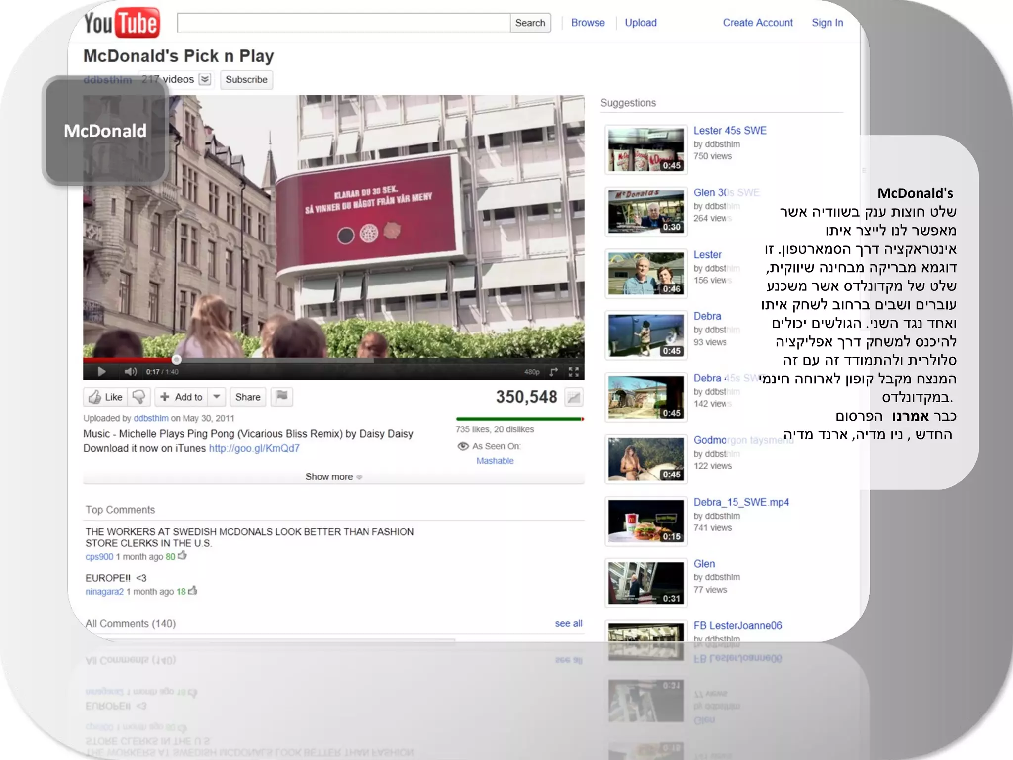 McDonald's  שלט חוצות ענק בשוודיה אשר מאפשר לנו לייצר איתו אינטראקציה דרך הסמארטפון .  זו דוגמא מבריקה מבחינה שיווקית ,  שלט של מקדונלדס אשר משכנע עוברים ושבים ברחוב לשחק איתו ואחד נגד השני .  הגולשים יכולים להיכנס למשחק דרך אפליקציה סלולרית ולהתמודד זה עם זה המנצח מקבל קופון לארוחה חינמי במקדונלדס  .  כבר  אמרנו  הפרסום  החדש  ,  ניו מדיה ,  ארנד מדיה   