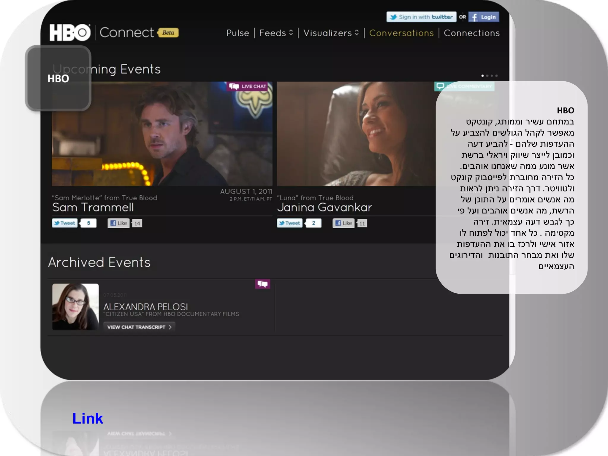 HBO במתחם עשיר וממותג ,  קונטקט מאפשר לקהל הגולשים להצביע על ההעדפות שלהם  -  להביע דעה וכמובן לייצר שיווק ויראלי ברשת אשר מונע ממה שאנחנו אוהבים .  כל הזירה מחוברת לפייסבוק קונקט ולטוויטר .  דרך הזירה ניתן לראות מה אנשים אומרים על התוכן של הרשת ,  מה אנשים אוהבים ועל פי כך לגבש דעה עצמאית .  זירה מקסימה  .  כל אחד יכול לפתוח לו אזור אישי ולרכז בו את ההעדפות שלו ואת מבחר התובנות  והדירוגים העצמאיים Link 