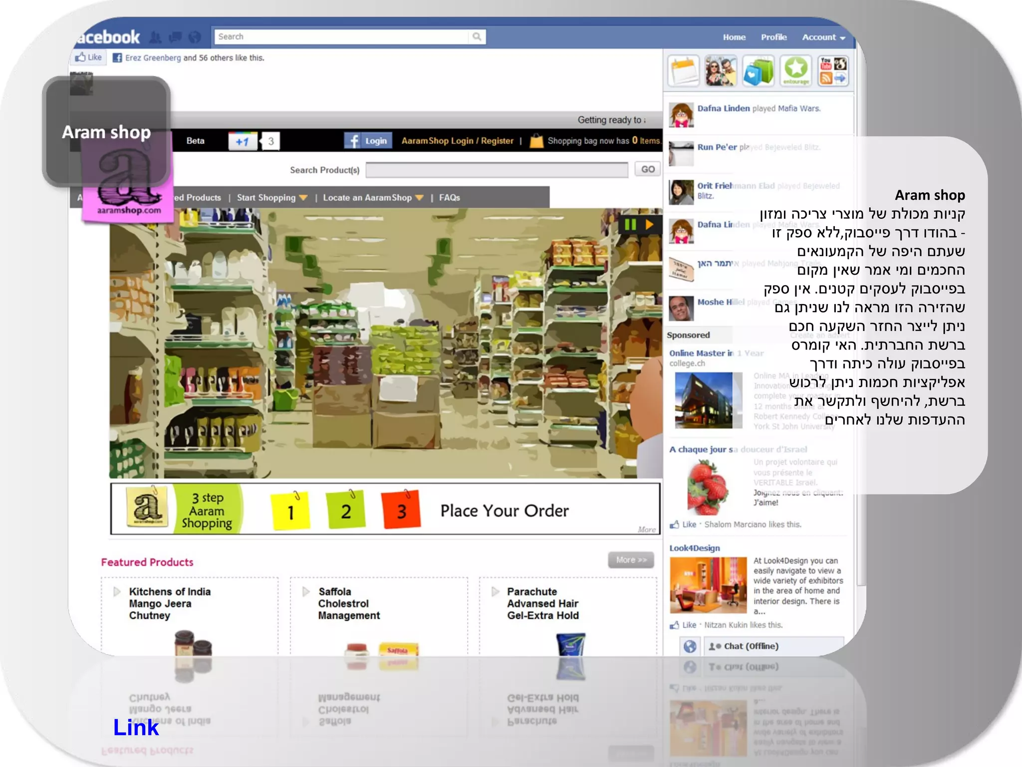 Aram shop קניות מכולת של מוצרי צריכה ומזון  -  בהודו דרך פייסבוק , ללא ספק זו שעתם היפה של הקמעונאים החכמים ומי אמר שאין מקום בפייסבוק לעסקים קטנים .  אין ספק שהזירה הזו מראה לנו שניתן גם ניתן לייצר החזר השקעה חכם ברשת החברתית .  האי קומרס בפייסבוק עולה כיתה ודרך אפליקציות חכמות ניתן לרכוש ברשת ,  להיחשף ולתקשר את ההעדפות שלנו לאחרים Link 