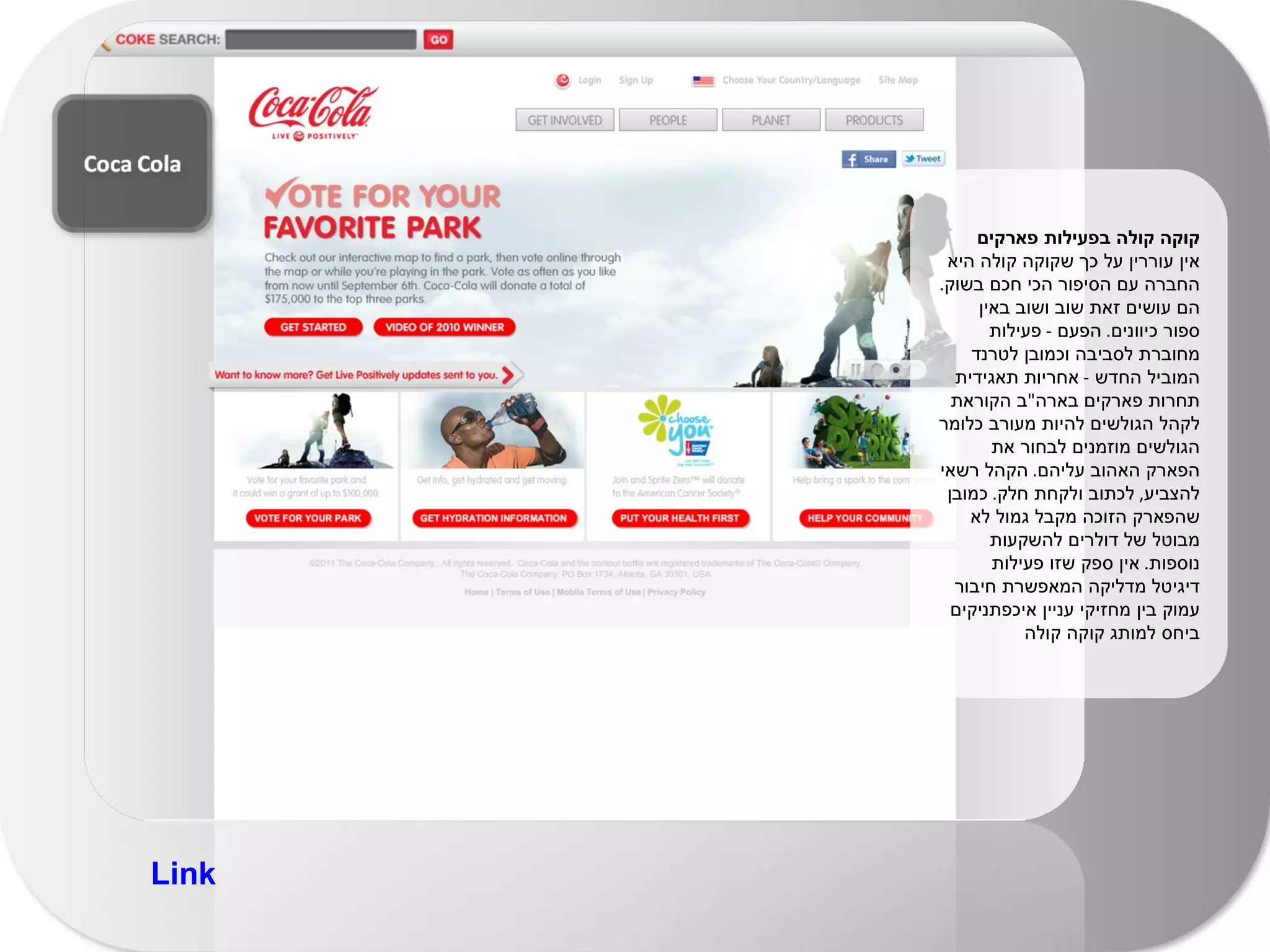 קוקה קולה בפעילות פארקים אין עוררין על כך שקוקה קולה היא החברה עם הסיפור הכי חכם בשוק .  הם עושים זאת שוב ושוב באין ספור כיוונים .  הפעם  -  פעילות מחוברת לסביבה וכמובן לטרנד המוביל החדש  -  אחריות תאגידית  תחרות פארקים בארה " ב הקוראת לקהל הגולשים להיות מעורב כלומר הגולשים מוזמנים לבחור את הפארק האהוב עליהם .  הקהל רשאי להצביע ,  לכתוב ולקחת חלק .  כמובן שהפארק הזוכה מקבל גמול לא מבוטל של דולרים להשקעות נוספות .  אין ספק שזו פעילות דיגיטל מדליקה המאפשרת חיבור עמוק בין מחזיקי עניין איכפתניקים ביחס למותג קוקה קולה Link 