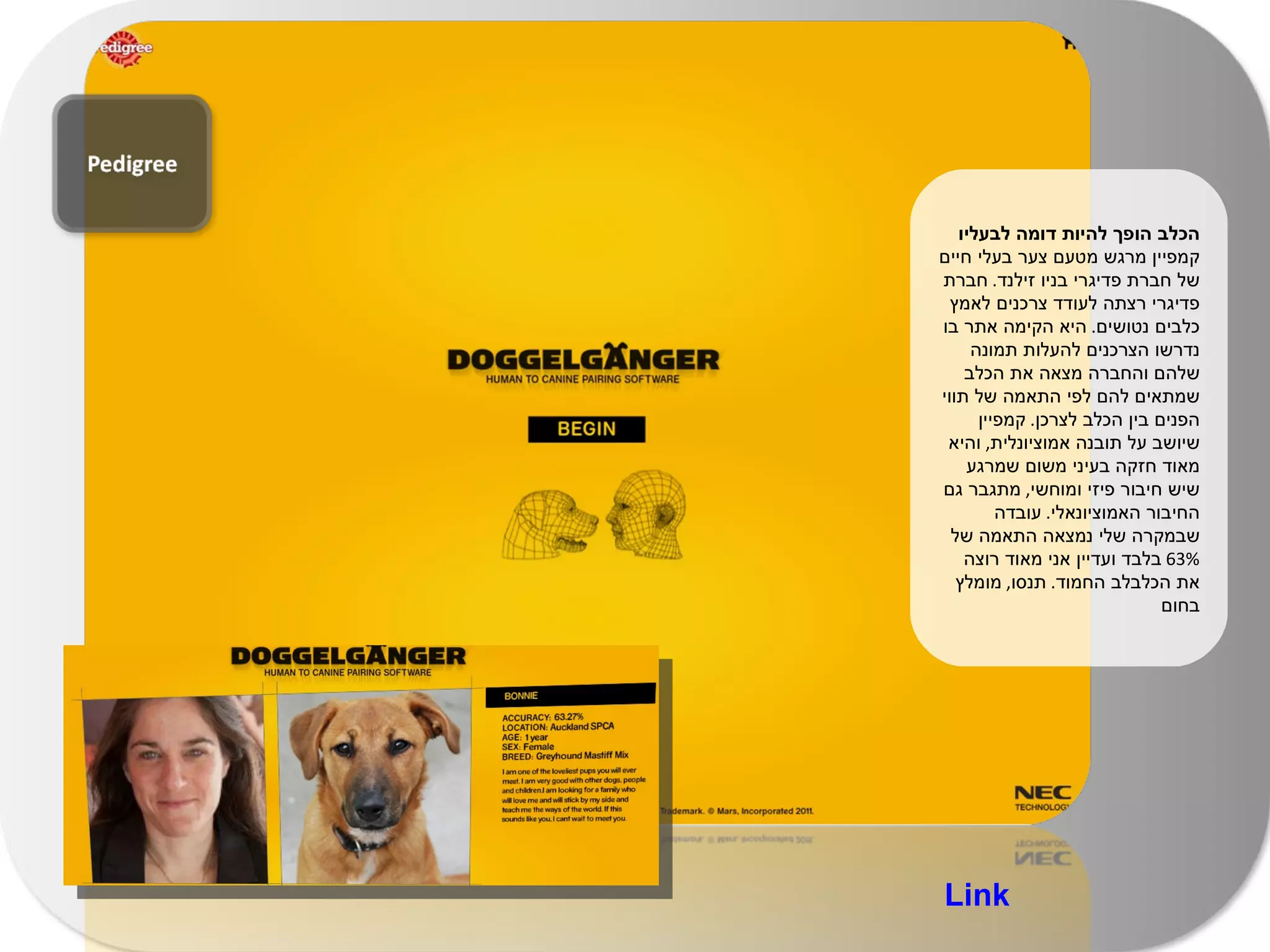 הכלב הופך להיות דומה לבעליו  קמפיין מרגש מטעם צער בעלי חיים של חברת פדיגרי בניו זילנד .  חברת פדיגרי רצתה לעודד צרכנים לאמץ כלבים נטושים .  היא הקימה אתר בו נדרשו הצרכנים להעלות תמונה שלהם והחברה מצאה את הכלב שמתאים להם לפי התאמה של תווי הפנים בין הכלב לצרכן .  קמפיין שיושב על תובנה אמוציונלית ,  והיא מאוד חזקה בעיני משום שמרגע שיש חיבור פיזי ומוחשי ,  מתגבר גם החיבור האמוציונאלי .  עובדה שבמקרה שלי נמצאה התאמה של  63%  בלבד ועדיין אני מאוד רוצה את הכלבלב החמוד .  תנסו ,  מומלץ בחום Link 