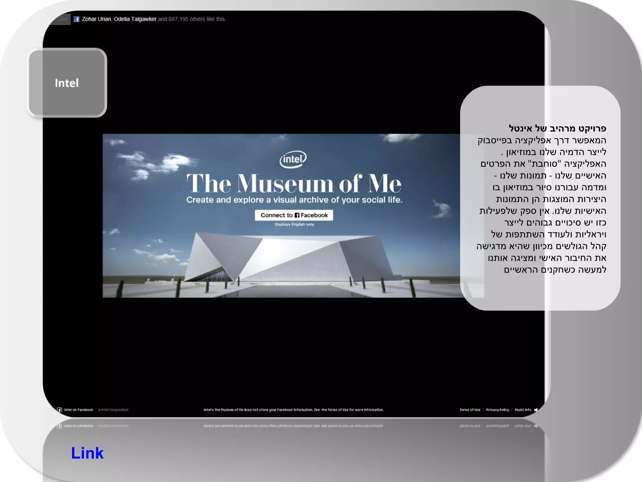 פרויקט מרהיב של אינטל  המאפשר דרך אפליקציה בפייסבוק לייצר הדמיה שלנו במוזיאון  .  האפליקציה  " סוחבת "  את הפרטים האישיים שלנו  -  תמונות שלנו  -  ומדמה עבורנו סיור במוזיאון בו היצירות המוצגות הן התמונות האישיות שלנו .  אין ספק שלפעילות כזו יש סיכויים גבוהים לייצר ויראליות ולעודד השתתפות של קהל הגולשים מכיוון שהיא מדגישה את החיבור האישי ומציגה אותנו למעשה כשחקנים הראשיים Link 