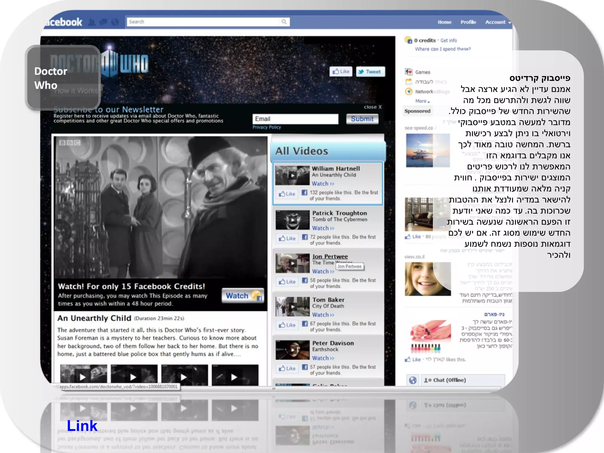 פייסבוק קרדיטס  אמנם עדיין לא הגיע ארצה אבל שווה לגשת ולהתרשם מכל מה שהשירות החדש של פייסבוק כולל .  מדובר למעשה במטבע פייסבוקי וירטואלי בו ניתן לבצע רכישות ברשת .  המחשה טובה מאוד לכך אנו מקבלים בדוגמא הזו המאפשרת לנו לרכוש פריטים המוצגים ישירות בפייסבוק  .  חווית קניה מלאה שמעודדת אותנו להישאר במדיה ולנצל את ההטבות שכרוכות בה .  עד כמה שאני יודעת זו הפעם הראשונה שנעשה בשירות החדש שימוש מסוג זה .  אם יש לכם דוגמאות נוספות נשמח לשמוע ולהכיר  Link 