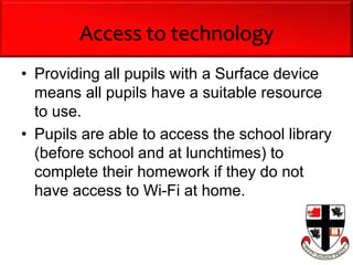 Access to technology
• Providing all pupils with a Surface device
means all pupils have a suitable resource
to use.
• Pupils are able to access the school library
(before school and at lunchtimes) to
complete their homework if they do not
have access to Wi-Fi at home.
 