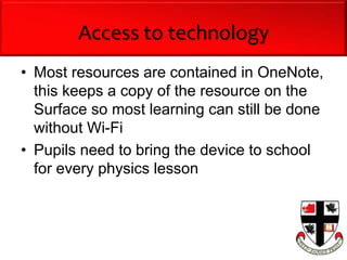 Access to technology
• Most resources are contained in OneNote,
this keeps a copy of the resource on the
Surface so most learning can still be done
without Wi-Fi
• Pupils need to bring the device to school
for every physics lesson
 