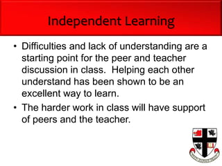 Independent Learning
• Difficulties and lack of understanding are a
starting point for the peer and teacher
discussion in class. Helping each other
understand has been shown to be an
excellent way to learn.
• The harder work in class will have support
of peers and the teacher.
 