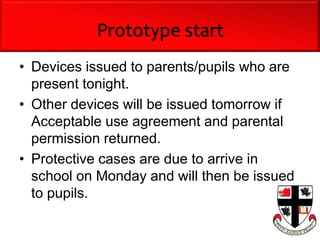 Prototype start
• Devices issued to parents/pupils who are
present tonight.
• Other devices will be issued tomorrow if
Acceptable use agreement and parental
permission returned.
• Protective cases are due to arrive in
school on Monday and will then be issued
to pupils.
 