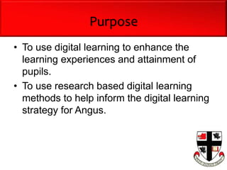 Purpose
• To use digital learning to enhance the
learning experiences and attainment of
pupils.
• To use research based digital learning
methods to help inform the digital learning
strategy for Angus.
 