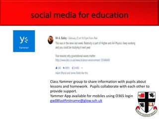 Class Yammer group to share information with pupils about
lessons and homework. Pupils collaborate with each other to
provide support.
Yammer App available for mobiles using O365 login
gw08lastfirstname@glow.sch.uk
social media for education
 