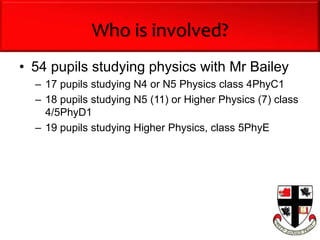Who is involved?
• 54 pupils studying physics with Mr Bailey
– 17 pupils studying N4 or N5 Physics class 4PhyC1
– 18 pupils studying N5 (11) or Higher Physics (7) class
4/5PhyD1
– 19 pupils studying Higher Physics, class 5PhyE
 
