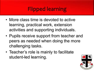 Flipped learning
• More class time is devoted to active
learning, practical work, extension
activities and supporting individuals.
• Pupils receive support from teacher and
peers as needed when doing the more
challenging tasks.
• Teacher’s role is mainly to facilitate
student-led learning.
 