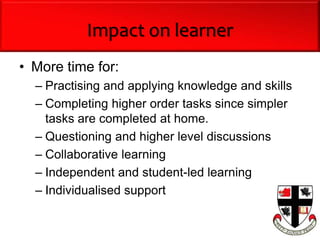 Impact on learner
• More time for:
– Practising and applying knowledge and skills
– Completing higher order tasks since simpler
tasks are completed at home.
– Questioning and higher level discussions
– Collaborative learning
– Independent and student-led learning
– Individualised support
 