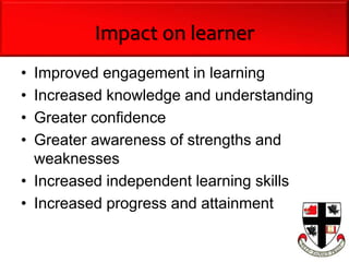 Impact on learner
• Improved engagement in learning
• Increased knowledge and understanding
• Greater confidence
• Greater awareness of strengths and
weaknesses
• Increased independent learning skills
• Increased progress and attainment
 
