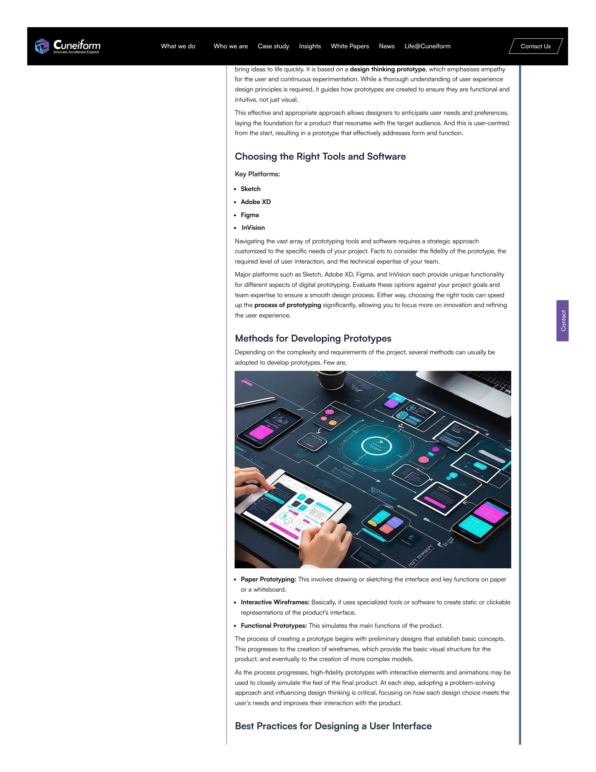 Understanding the Fundamentals of Digital Prototyping
Digital prototyping combines technology and creative product development design process to
bring ideas to life quickly. It is based on a design thinking prototype, which emphasises empathy
for the user and continuous experimentation. While a thorough understanding of user experience
design principles is required, it guides how prototypes are created to ensure they are functional and
intuitive, not just visual.
This effective and appropriate approach allows designers to anticipate user needs and preferences,
laying the foundation for a product that resonates with the target audience. And this is user-centred
from the start, resulting in a prototype that effectively addresses form and function.
Choosing the Right Tools and Software
Key Platforms:
Sketch
Adobe XD
Figma
InVision
Navigating the vast array of prototyping tools and software requires a strategic approach
customized to the specific needs of your project. Facts to consider the fidelity of the prototype, the
required level of user interaction, and the technical expertise of your team.
Major platforms such as Sketch, Adobe XD, Figma, and InVision each provide unique functionality
for different aspects of digital prototyping. Evaluate these options against your project goals and
team expertise to ensure a smooth design process. Either way, choosing the right tools can speed
up the process of prototyping significantly, allowing you to focus more on innovation and refining
the user experience.
Methods for Developing Prototypes
Depending on the complexity and requirements of the project, several methods can usually be
adopted to develop prototypes. Few are,
Paper Prototyping: This involves drawing or sketching the interface and key functions on paper
or a whiteboard.
Interactive Wireframes: Basically, it uses specialized tools or software to create static or clickable
representations of the product’s interface.
Functional Prototypes: This simulates the main functions of the product.
The process of creating a prototype begins with preliminary designs that establish basic concepts.
This progresses to the creation of wireframes, which provide the basic visual structure for the
product, and eventually to the creation of more complex models.
As the process progresses, high-fidelity prototypes with interactive elements and animations may be
used to closely simulate the feel of the final product. At each step, adopting a problem-solving
approach and influencing design thinking is critical, focusing on how each design choice meets the
user’s needs and improves their interaction with the product.
Best Practices for Designing a User Interface
Contact
What we do Who we are Case study Insights White Papers News Life@Cuneiform Contact Us
 