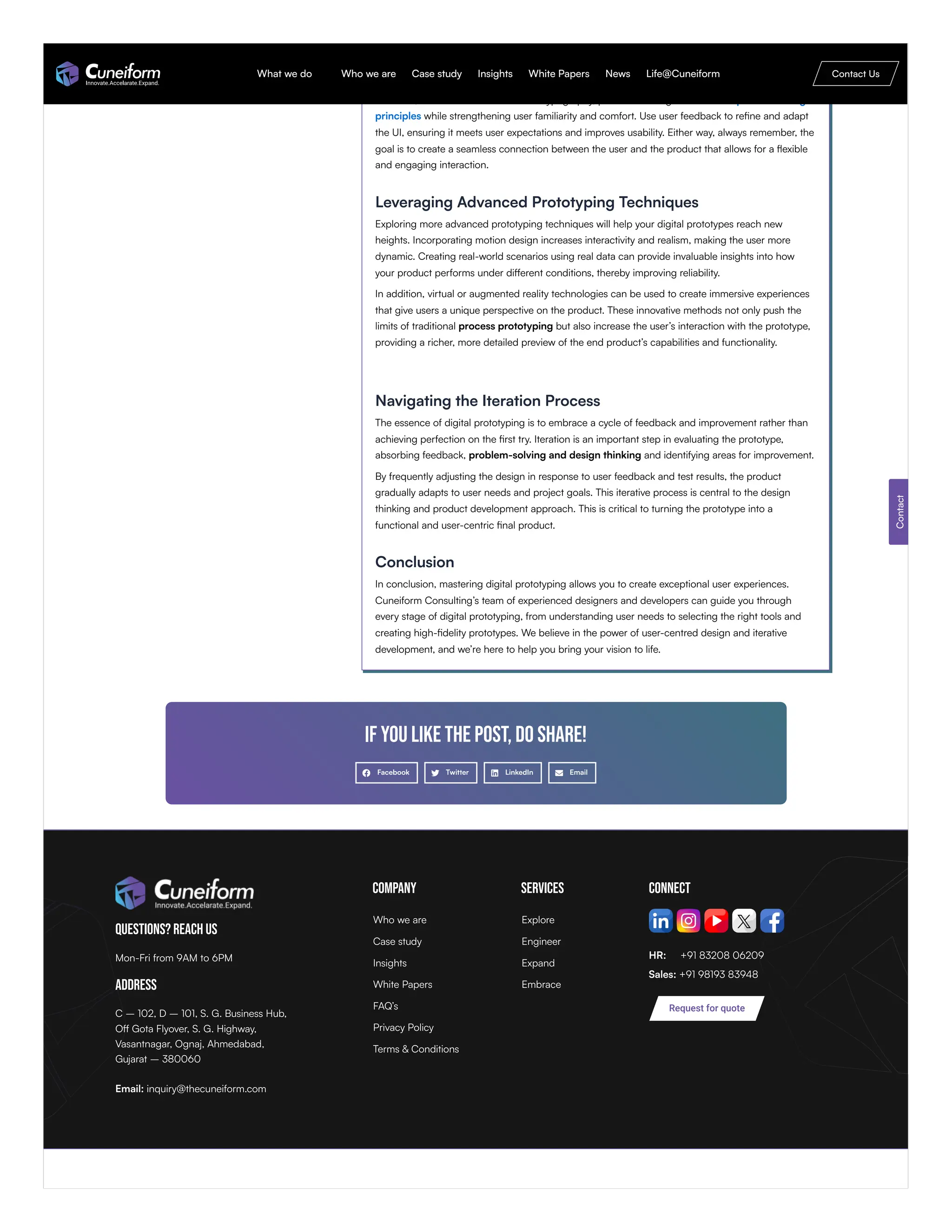 In the field of UI design, simplicity and clarity are crucial. Focus on designing interfaces that ease
the user journey while reducing cognitive load through intuitive navigation paths. Use a visual
structure effectively to direct user attention to key areas of communication. Consistency in design
elements, such as color schemes and typography, promotes an organized user experience design
principles while strengthening user familiarity and comfort. Use user feedback to refine and adapt
the UI, ensuring it meets user expectations and improves usability. Either way, always remember, the
goal is to create a seamless connection between the user and the product that allows for a flexible
and engaging interaction.
Leveraging Advanced Prototyping Techniques
Exploring more advanced prototyping techniques will help your digital prototypes reach new
heights. Incorporating motion design increases interactivity and realism, making the user more
dynamic. Creating real-world scenarios using real data can provide invaluable insights into how
your product performs under different conditions, thereby improving reliability.
In addition, virtual or augmented reality technologies can be used to create immersive experiences
that give users a unique perspective on the product. These innovative methods not only push the
limits of traditional process prototyping but also increase the user’s interaction with the prototype,
providing a richer, more detailed preview of the end product’s capabilities and functionality.
Navigating the Iteration Process
The essence of digital prototyping is to embrace a cycle of feedback and improvement rather than
achieving perfection on the first try. Iteration is an important step in evaluating the prototype,
absorbing feedback, problem-solving and design thinking and identifying areas for improvement.
By frequently adjusting the design in response to user feedback and test results, the product
gradually adapts to user needs and project goals. This iterative process is central to the design
thinking and product development approach. This is critical to turning the prototype into a
functional and user-centric final product.
Conclusion
In conclusion, mastering digital prototyping allows you to create exceptional user experiences.
Cuneiform Consulting’s team of experienced designers and developers can guide you through
every stage of digital prototyping, from understanding user needs to selecting the right tools and
creating high-fidelity prototypes. We believe in the power of user-centred design and iterative
development, and we’re here to help you bring your vision to life.
If you like the post, do share!
Facebook Twitter LinkedIn Email
Questions? Reach Us
Mon-Fri from 9AM to 6PM
Address
C – 102, D – 101, S. G. Business Hub,
Off Gota Flyover, S. G. Highway,
Vasantnagar, Ognaj, Ahmedabad,
Gujarat – 380060
Email: inquiry@thecuneiform.com
Company Services Connect
HR: +91 83208 06209
Sales: +91 98193 83948
Contact
Request for quote
Who we are
Case study
Insights
White Papers
FAQ’s
Privacy Policy
Terms & Conditions
Explore
Engineer
Expand
Embrace
What we do Who we are Case study Insights White Papers News Life@Cuneiform Contact Us
 