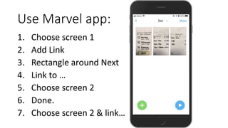 Use Marvel app:
1. Choose screen 1
2. Add Link
3. Rectangle around Next
4. Link to …
5. Choose screen 2
6. Done.
7. Choose...