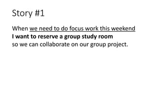 Story #1
When we need to do focus work this weekend
I want to reserve a group study room
so we can collaborate on our grou...
