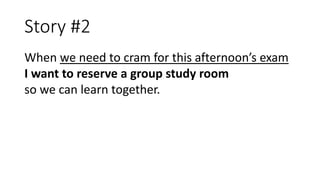 Story #2
When we need to cram for this afternoon’s exam
I want to reserve a group study room
so we can learn together.
 