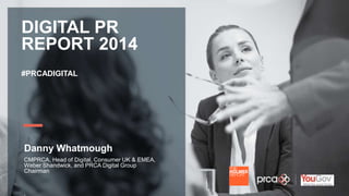 YOUR LOGO 
DIGITAL PR 
REPORT 2014 
#PRCADIGITAL 
Danny Whatmough 
CMPRCA, Head of Digital, Consumer UK & EMEA, 
Weber Shandwick, and PRCA Digital Group 
Chairman 
 