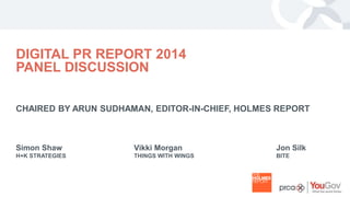 YOUR LOGO 
DIGITAL PR REPORT 2014 
PANEL DISCUSSION 
CHAIRED BY ARUN SUDHAMAN, EDITOR-IN-CHIEF, HOLMES REPORT 
Simon Shaw 
H+K STRATEGIES 
Vikki Morgan 
THINGS WITH WINGS 
Jon Silk 
BITE 
