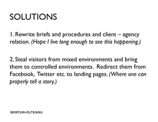 SOLUTIONS
1. Rewrite briefs and procedures and client C agency
relation. (Hope I live long enough to see this happening.)
2. Steal visitors from mixed environments and bring2. Steal visitors from mixed environments and bring
them to controlled environments. Redirect them from
Facebook, Twitter etc. to landing pages. (Where one can
properly tell a story.)
 