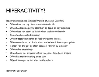 HIPERACTIVITY!
(as per Diagnostic and Statistical Manual of Mental Disorders)
? Often does not pay close attention to details
? Often has trouble paying attention on tasks or play activities
? Often does not seem to listen when spoken to directly
? Can often be easily distracted
? Often fidgets with hands or feet or squirms in seat? Often fidgets with hands or feet or squirms in seat
? Often runs about or climbs when and where it is not appropriate
? Is often "on the go" or often acts as if "driven by a motor"
? Often talks excessively
? Often blurts out answers before questions have been finished
? Often has trouble waiting one's turn
? Often interrupts or intrudes on the others
 