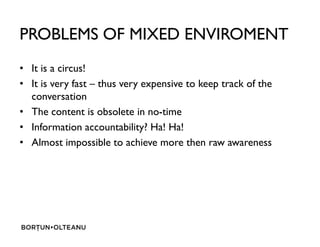 PROBLEMS OF MIXED ENVIROMENT
? It is a circus!
? It is very fast C thus very expensive to keep track of the
conversation
? The content is obsolete in no-time
? Information accountability? Ha! Ha!? Information accountability? Ha! Ha!
? Almost impossible to achieve more then raw awareness
 