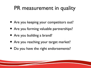PR measurement in quality
• Are you keeping your competitors out?
• Are you forming valuable partnerships?
• Are you building a brand?
• Are you reaching your target market?
• Do you have the right endorsements?
 