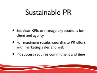 Sustainable PR
• Set clear KPIs to manage expectations for
client and agency
• For maximum results, coordinate PR effort
with marketing, sales and web
• PR success requires commitment and time
 