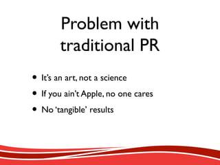 Problem with
traditional PR
• It’s an art, not a science
• If you ain’t Apple, no one cares
• No ‘tangible’ results
 