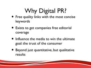 Why Digital PR?
• Free quality links with the most concise
keywords
• Exists to get companies free editorial
coverage
• Influence the media to win the ultimate
goal: the trust of the consumer
• Beyond just quantitative, but qualitative
results
 
