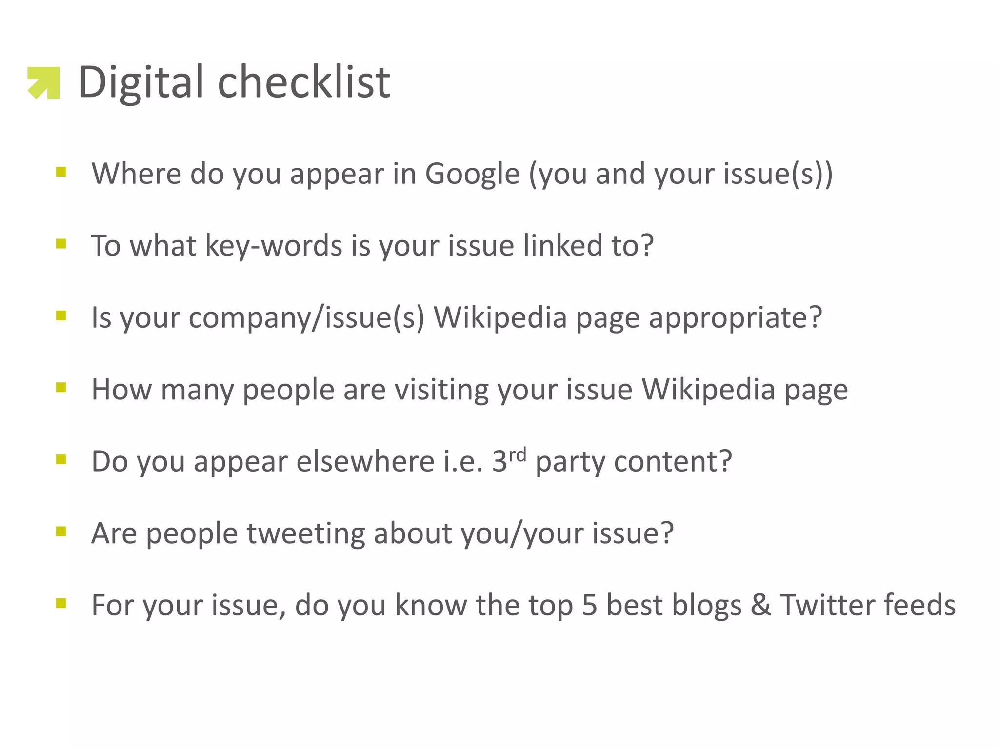 Digital checklist
 Where do you appear in Google (you and your issue(s))

 To what key-words is your issue linked to?

 Is your company/issue(s) Wikipedia page appropriate?

 How many people are visiting your issue Wikipedia page

 Do you appear elsewhere i.e. 3rd party content?

 Are people tweeting about you/your issue?

 For your issue, do you know the top 5 best blogs & Twitter feeds
 