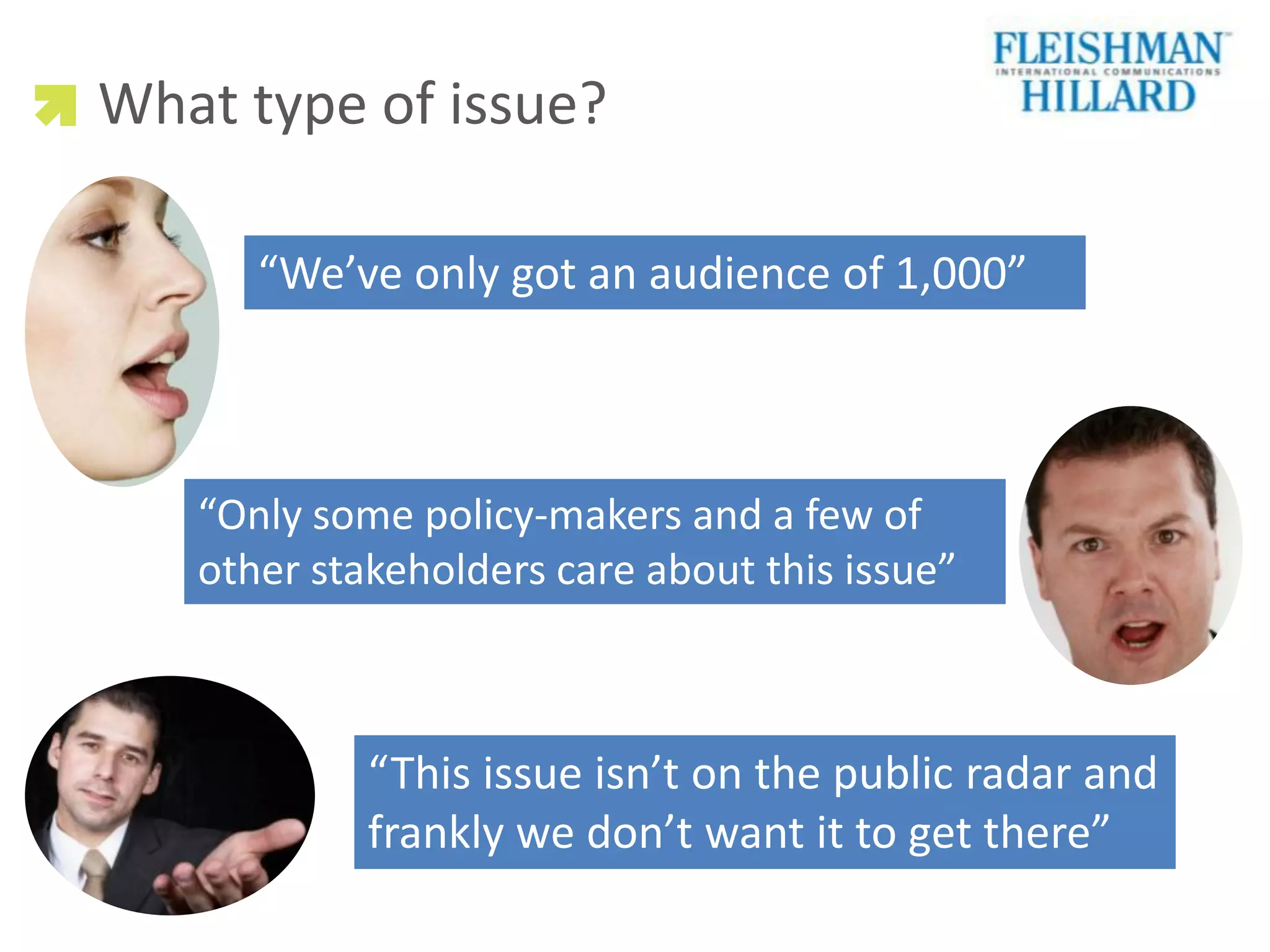 What type of issue?

      “We’ve only got an audience of 1,000”



   “Only some policy-makers and a few of
   other stakeholders care about this issue”



            “This issue isn’t on the public radar and
            frankly we don’t want it to get there”
 