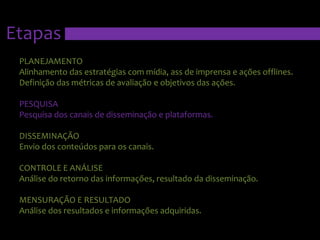EtapasPLANEJAMENTOAlinhamento das estratégias com mídia, ass de imprensa e ações offlines. Definição das métricas de avaliação e objetivos das ações.PESQUISAPesquisa dos canais de disseminação e plataformas.DISSEMINAÇÃOEnvio dos conteúdos para os canais.CONTROLE E ANÁLISEAnálise do retorno das informações, resultado da disseminação.MENSURAÇÃO E RESULTADOAnálise dos resultados e informações adquiridas.