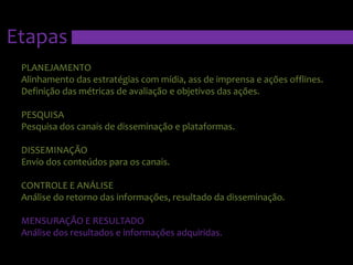 EtapasPLANEJAMENTOAlinhamento das estratégias com mídia, ass de imprensa e ações offlines. Definição das métricas de avaliação e objetivos das ações.PESQUISAPesquisa dos canais de disseminação e plataformas.DISSEMINAÇÃOEnvio dos conteúdos para os canais.CONTROLE E ANÁLISEAnálise do retorno das informações, resultado da disseminação.MENSURAÇÃO E RESULTADOAnálise dos resultados e informações adquiridas.