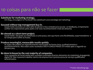 10 coisas para não se fazerSubstitute for marketing strategy. Um blog, umapágina no Facebooknãosubstituemumaestratégia de marketing;Succeed without top management buy-in.Social media necessita um novo jeito de pensar e boa vontadeparaescutaros feedbacks, é importanteconfiarnosresponsáveispelasações e teressereconhecimentovindodadiretoria;Be viewed as a short-term project.Social media  nãopode ser trabalhado a curtoprazo, tem quehaverumaflexibilidade, expermentalismo  e ter tempo paracolherosfrutos;Produce meaningful, measurable results quickly.As açõesnãopodem ser especificamentemensuradasde forma única, qualitativamente e quantitativamente. Mastodosessesresultados SÃO A LONGO PRAZO. Emmédiaapós o segundoouterceiroano;Be done in-house by the vast majority of companies.Umacampanha de social media bemsucedidacontempladiversoselementos do marketing: propaganda, digital PR. Não é possíveltrabalhardentrodaempresaisso é precisoprocurarserviçosqualificadostereceirizados.* Fonte: Advertising Age