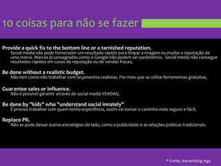 10 coisas para não se fazerProvide a quick fix to the bottom line or a tarnished reputation.Social media nãopodefornecedor um resultadorápidoparalimpar a imagemoumudar a reputação de umamarca. Marcasjáconsagradascomo o Google nãopodem ser parâmetros.  Social media nãoconsegueresultadosrápidosemcasos de reputaçãoou de vendas fracas;Be done without a realistic budget.Não tem comonãotrabalhar com orçamentosrealistas. Pormaisque se utilize ferramentasgratuítas;Guarantee sales or influence.Não é possívelgarantiratravés de social media VENDAS;Be done by "kids" who "understand social innately" É precisotrabalhar com quemtenhaexperiência, assimvaitornar o caminhomaisseguro e fácil;Replace PR.Não se podedeixaroutrasestratégias de lado, como a publicidade e as relaçõespúblicastradicionais.* Fonte: Advertising Age