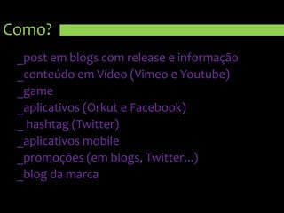 Como?_post em blogs com release e informação_conteúdo em Vídeo (Vimeo e Youtube)_game_aplicativos (Orkut e Facebook)_ hashtag (Twitter)_aplicativos mobile_promoções (em blogs, Twitter...)_blog da marca